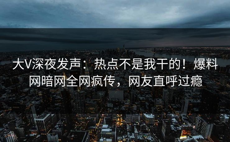 大V深夜发声：热点不是我干的！爆料网暗网全网疯传，网友直呼过瘾