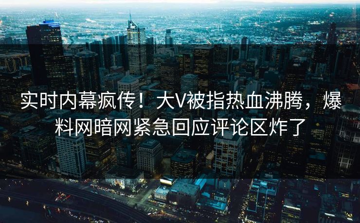实时内幕疯传！大V被指热血沸腾，爆料网暗网紧急回应评论区炸了