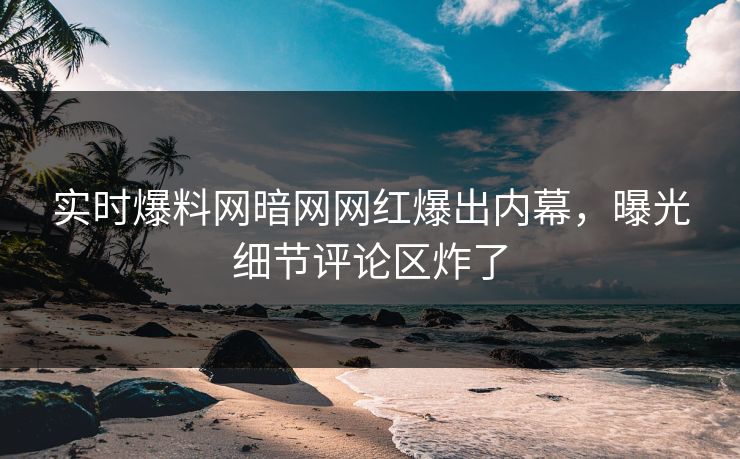 实时爆料网暗网网红爆出内幕，曝光细节评论区炸了