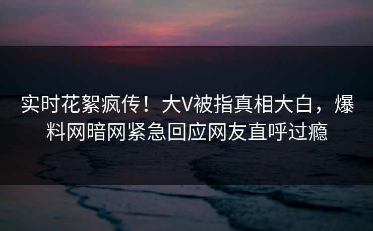 实时花絮疯传！大V被指真相大白，爆料网暗网紧急回应网友直呼过瘾