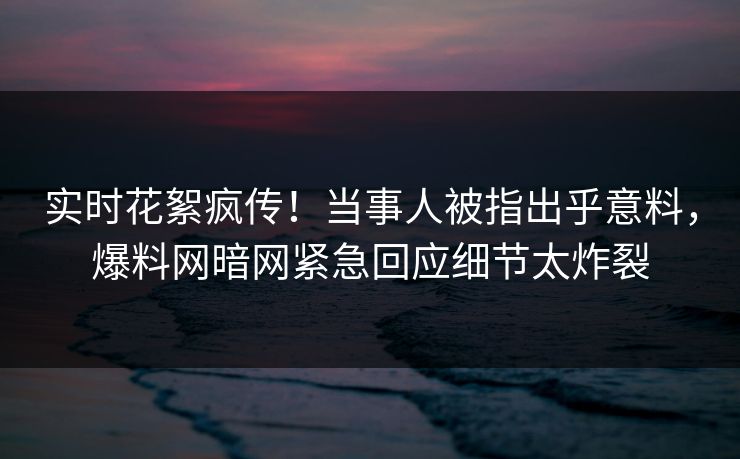实时花絮疯传！当事人被指出乎意料，爆料网暗网紧急回应细节太炸裂