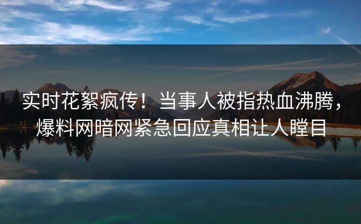 实时花絮疯传！当事人被指热血沸腾，爆料网暗网紧急回应真相让人瞠目