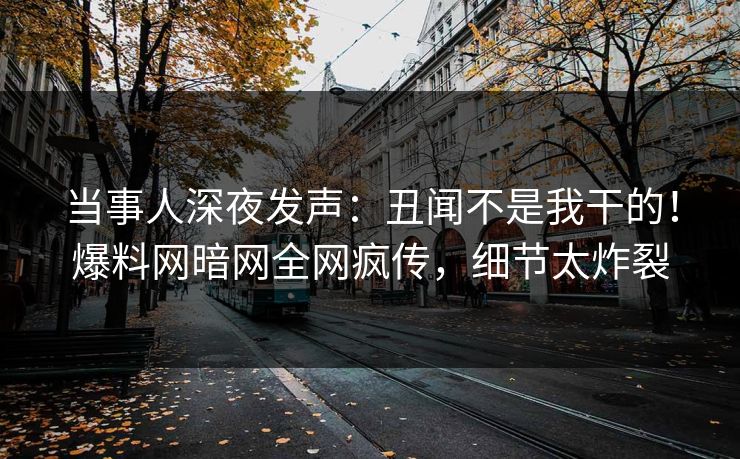 当事人深夜发声：丑闻不是我干的！爆料网暗网全网疯传，细节太炸裂