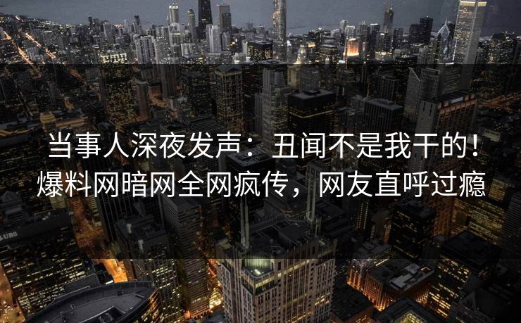 当事人深夜发声：丑闻不是我干的！爆料网暗网全网疯传，网友直呼过瘾