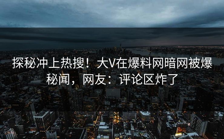 探秘冲上热搜！大V在爆料网暗网被爆秘闻，网友：评论区炸了