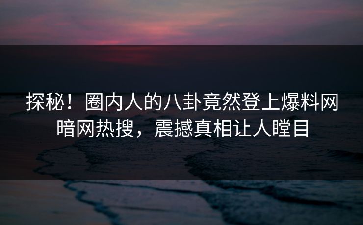 探秘！圈内人的八卦竟然登上爆料网暗网热搜，震撼真相让人瞠目