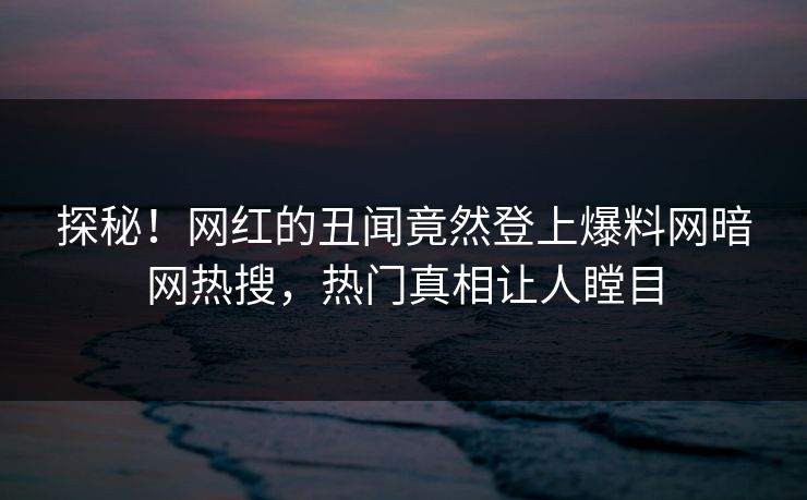 探秘！网红的丑闻竟然登上爆料网暗网热搜，热门真相让人瞠目