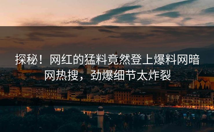 探秘！网红的猛料竟然登上爆料网暗网热搜，劲爆细节太炸裂