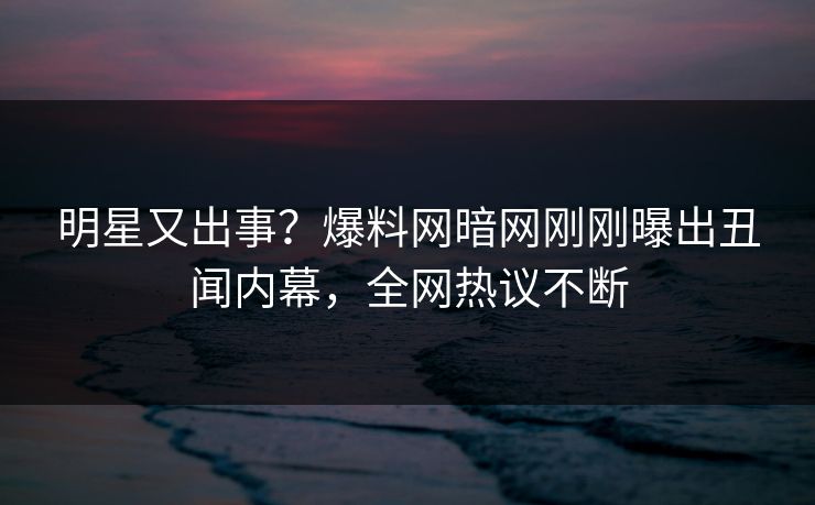 明星又出事？爆料网暗网刚刚曝出丑闻内幕，全网热议不断