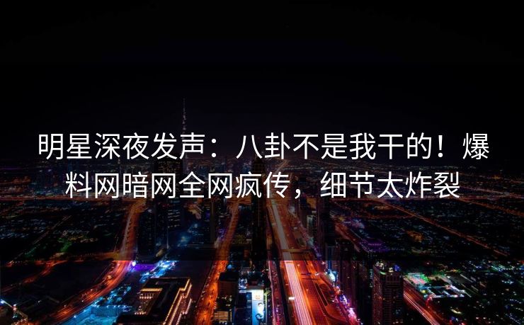 明星深夜发声：八卦不是我干的！爆料网暗网全网疯传，细节太炸裂