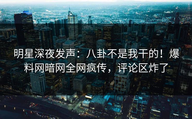 明星深夜发声：八卦不是我干的！爆料网暗网全网疯传，评论区炸了