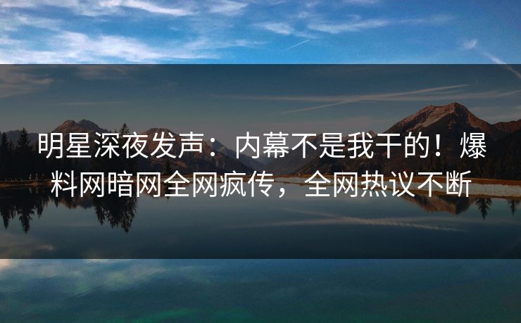 明星深夜发声：内幕不是我干的！爆料网暗网全网疯传，全网热议不断