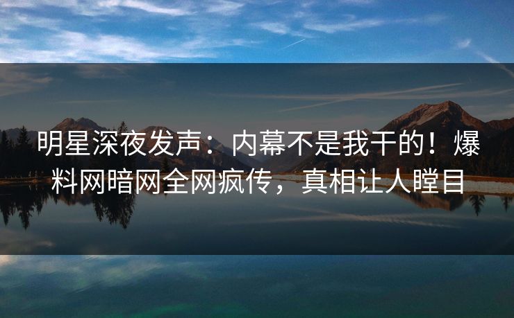 明星深夜发声：内幕不是我干的！爆料网暗网全网疯传，真相让人瞠目