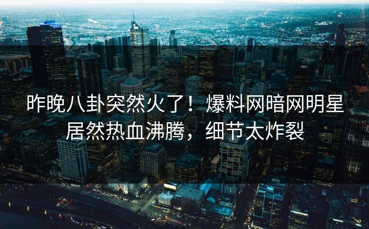 昨晚八卦突然火了！爆料网暗网明星居然热血沸腾，细节太炸裂
