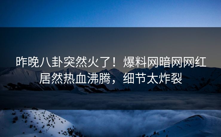 昨晚八卦突然火了！爆料网暗网网红居然热血沸腾，细节太炸裂