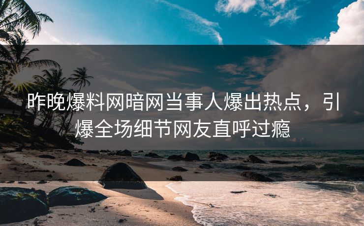昨晚爆料网暗网当事人爆出热点，引爆全场细节网友直呼过瘾