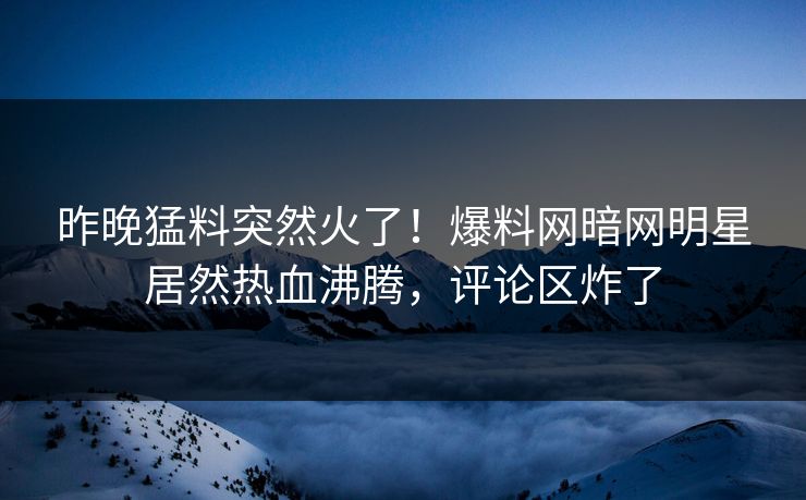 昨晚猛料突然火了！爆料网暗网明星居然热血沸腾，评论区炸了