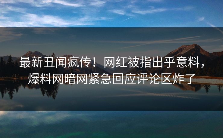 最新丑闻疯传！网红被指出乎意料，爆料网暗网紧急回应评论区炸了