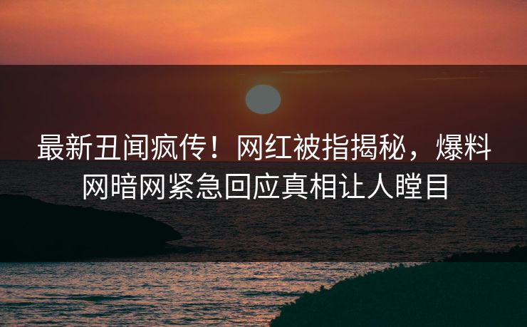 最新丑闻疯传！网红被指揭秘，爆料网暗网紧急回应真相让人瞠目