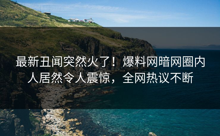 最新丑闻突然火了！爆料网暗网圈内人居然令人震惊，全网热议不断