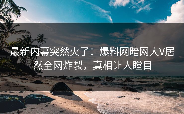 最新内幕突然火了！爆料网暗网大V居然全网炸裂，真相让人瞠目