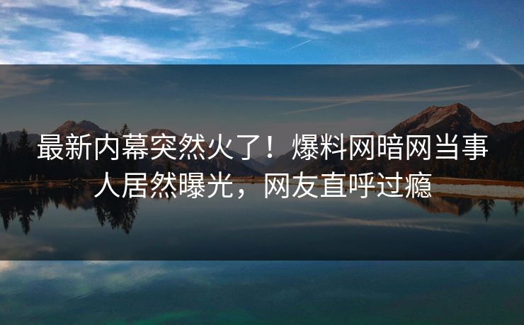 最新内幕突然火了！爆料网暗网当事人居然曝光，网友直呼过瘾