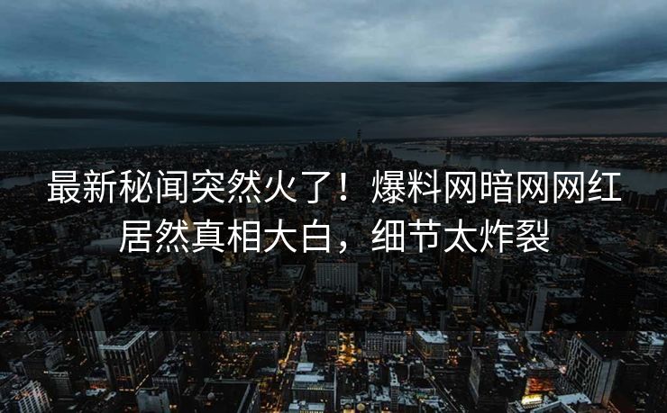 最新秘闻突然火了！爆料网暗网网红居然真相大白，细节太炸裂