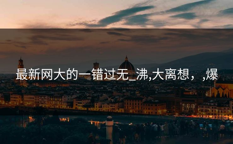 最新网大的一错过无_沸,大离想，,爆