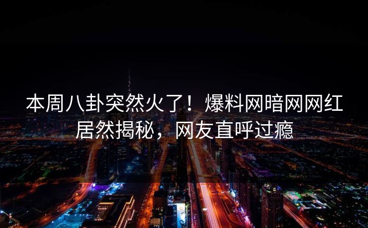 本周八卦突然火了！爆料网暗网网红居然揭秘，网友直呼过瘾