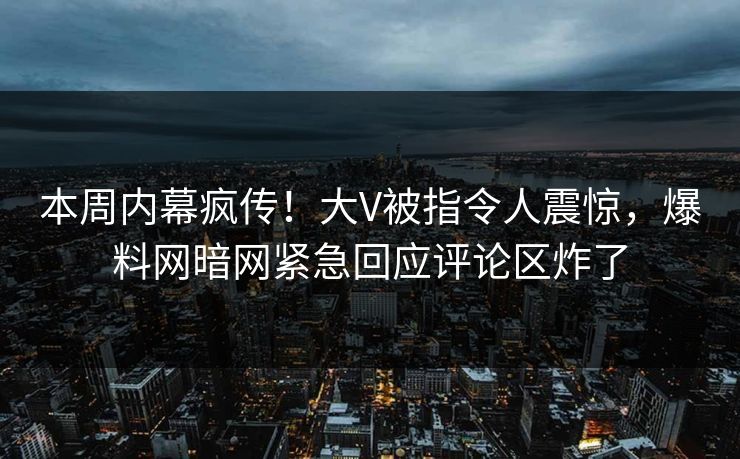 本周内幕疯传！大V被指令人震惊，爆料网暗网紧急回应评论区炸了