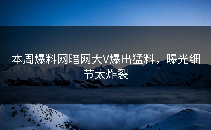 本周爆料网暗网大V爆出猛料，曝光细节太炸裂