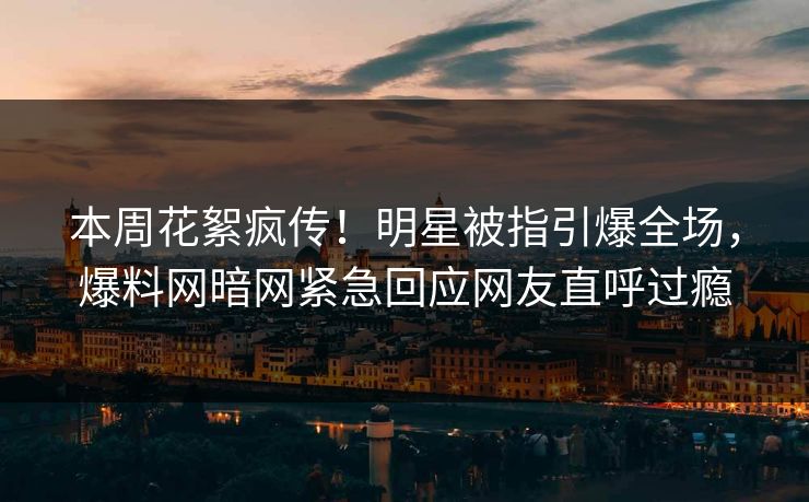 本周花絮疯传！明星被指引爆全场，爆料网暗网紧急回应网友直呼过瘾