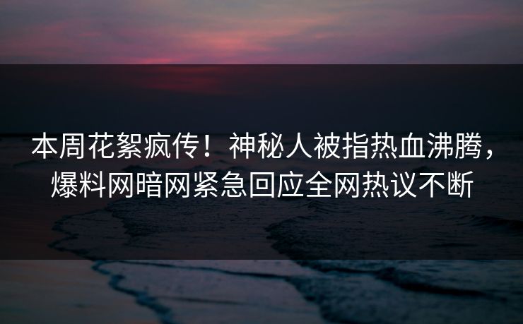 本周花絮疯传！神秘人被指热血沸腾，爆料网暗网紧急回应全网热议不断