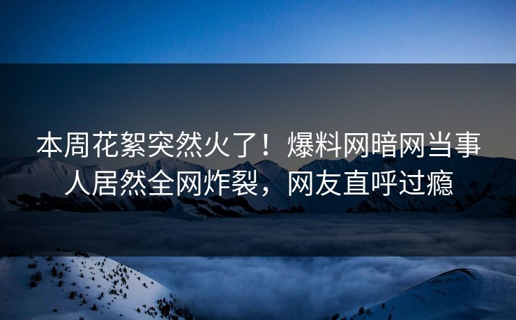 本周花絮突然火了！爆料网暗网当事人居然全网炸裂，网友直呼过瘾