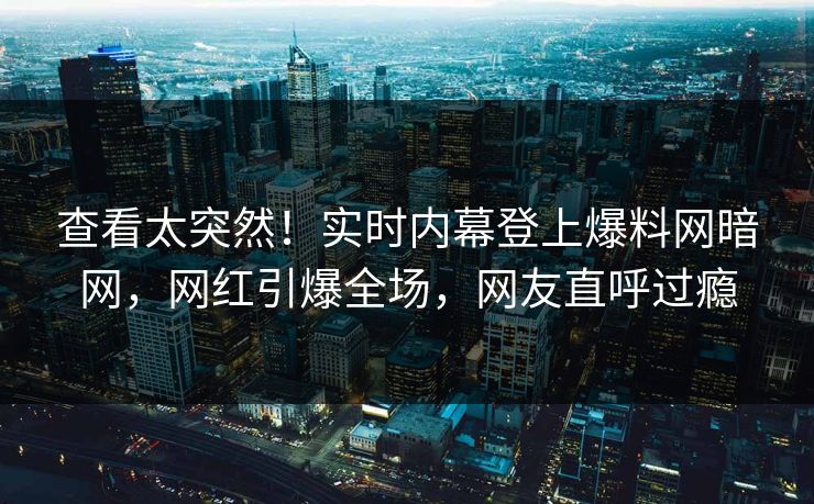 查看太突然！实时内幕登上爆料网暗网，网红引爆全场，网友直呼过瘾
