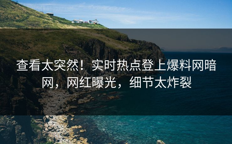 查看太突然！实时热点登上爆料网暗网，网红曝光，细节太炸裂