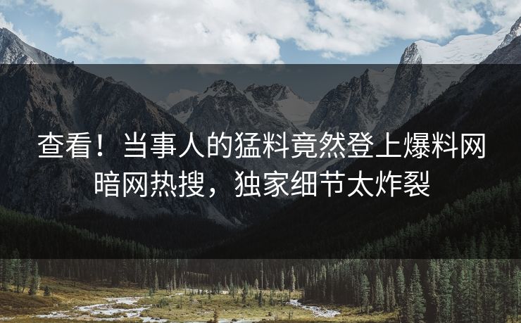 查看！当事人的猛料竟然登上爆料网暗网热搜，独家细节太炸裂
