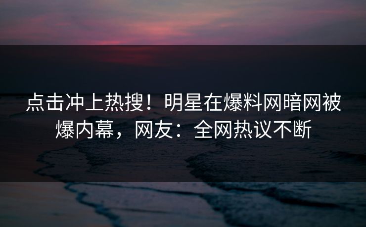 点击冲上热搜！明星在爆料网暗网被爆内幕，网友：全网热议不断