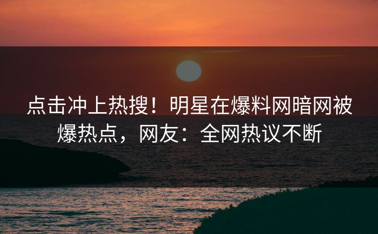 点击冲上热搜！明星在爆料网暗网被爆热点，网友：全网热议不断