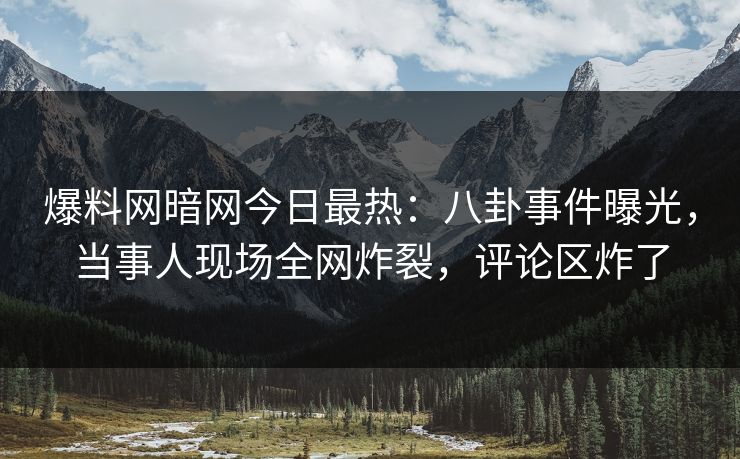 爆料网暗网今日最热：八卦事件曝光，当事人现场全网炸裂，评论区炸了