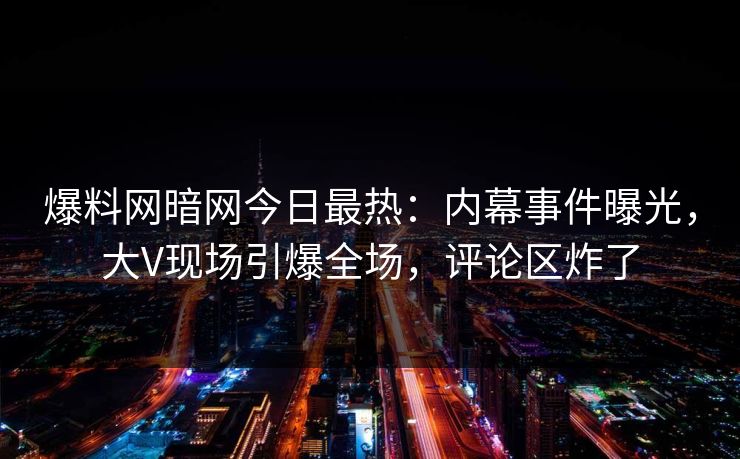爆料网暗网今日最热：内幕事件曝光，大V现场引爆全场，评论区炸了