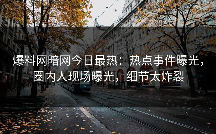爆料网暗网今日最热：热点事件曝光，圈内人现场曝光，细节太炸裂