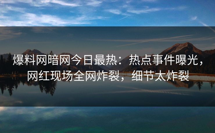 爆料网暗网今日最热：热点事件曝光，网红现场全网炸裂，细节太炸裂