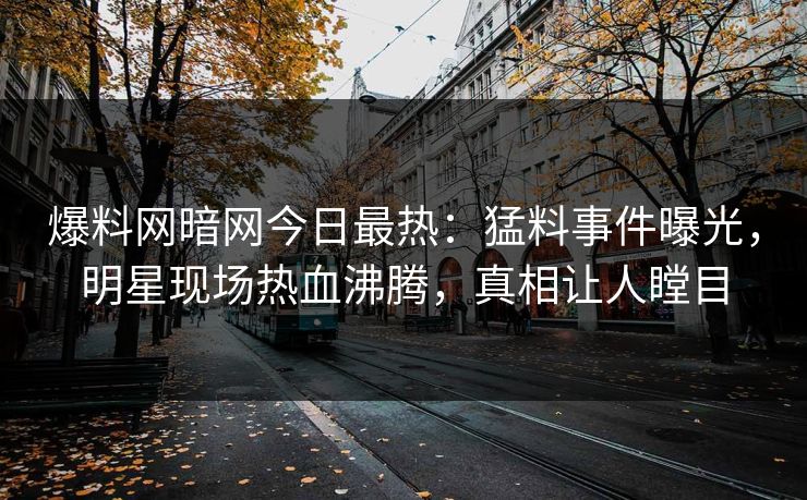 爆料网暗网今日最热：猛料事件曝光，明星现场热血沸腾，真相让人瞠目