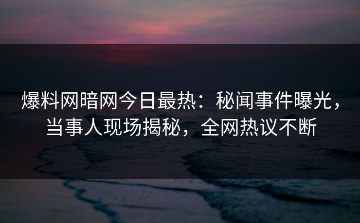 爆料网暗网今日最热：秘闻事件曝光，当事人现场揭秘，全网热议不断