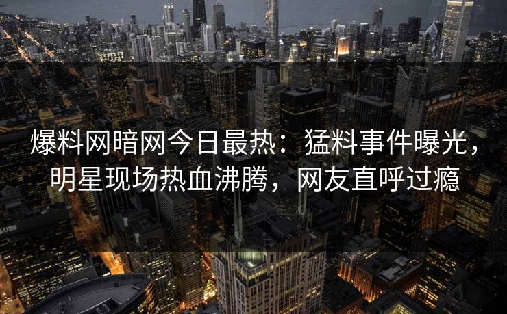 爆料网暗网今日最热：猛料事件曝光，明星现场热血沸腾，网友直呼过瘾