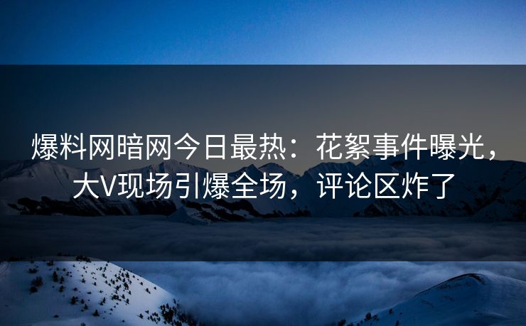 爆料网暗网今日最热：花絮事件曝光，大V现场引爆全场，评论区炸了