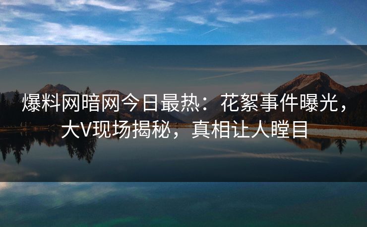 爆料网暗网今日最热：花絮事件曝光，大V现场揭秘，真相让人瞠目