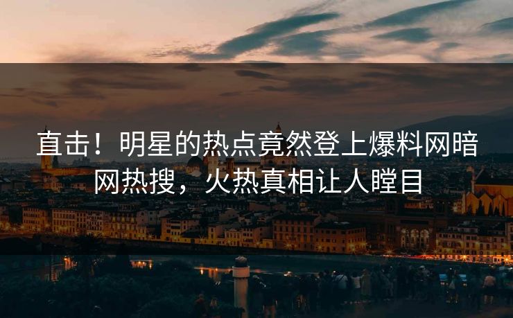 直击！明星的热点竟然登上爆料网暗网热搜，火热真相让人瞠目