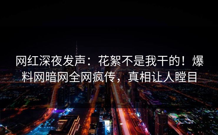 网红深夜发声：花絮不是我干的！爆料网暗网全网疯传，真相让人瞠目